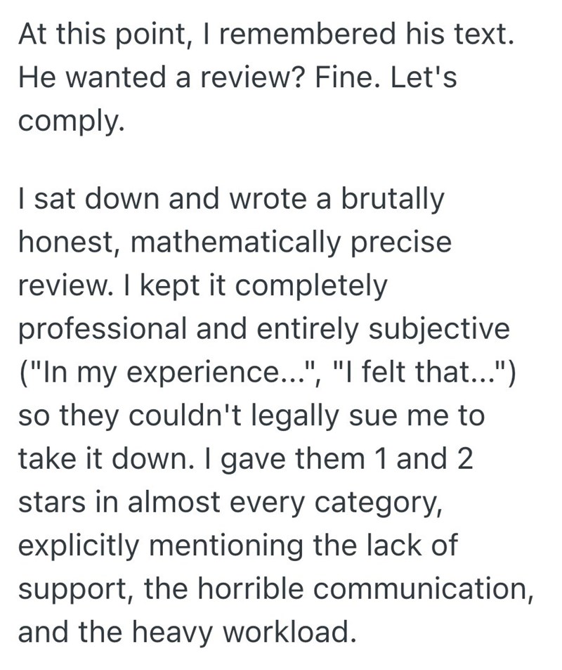 At this point, I remembered his text. He wanted a review? Fine. Let's comply. I sat down and wrote a brutally honest, mathematically precise review. I kept it completely professional and entirely subjective ("In my experience...", "I felt that...") so they couldn't legally sue me to take it down. I gave them 1 and 2 stars in almost every category, explicitly mentioning the lack of support, the horrible communication, and the heavy workload.
