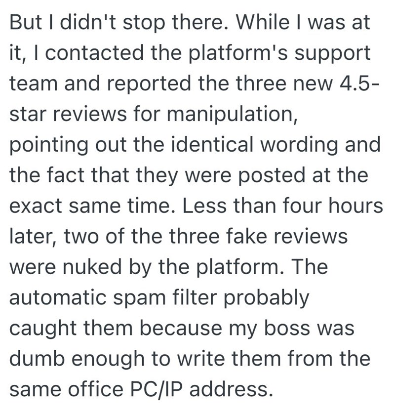 But I didn't stop there. While I was at it, I contacted the platform's support team and reported the three new 4.5- star reviews for manipulation, pointing out the identical wording and the fact that they were posted at the exact same time. Less than four hours later, two of the three fake reviews were nuked by the platform. The automatic spam filter probably caught them because my boss was dumb enough to write them from the same office PC/IP address.