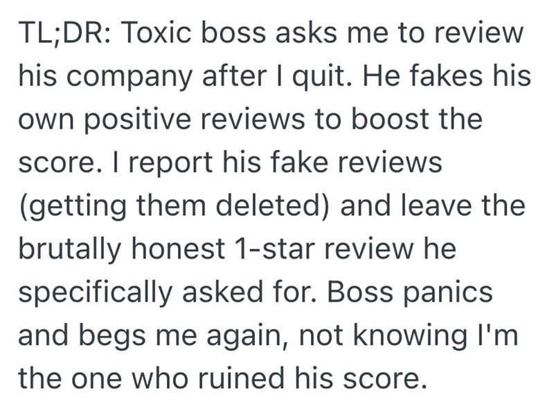TL;DR: Toxic boss asks me to review his company after I quit. He fakes his own positive reviews to boost the score. I report his fake reviews (getting them deleted) and leave the brutally honest 1-star review he specifically asked for. Boss panics and begs me again, not knowing I'm the one who ruined his score.