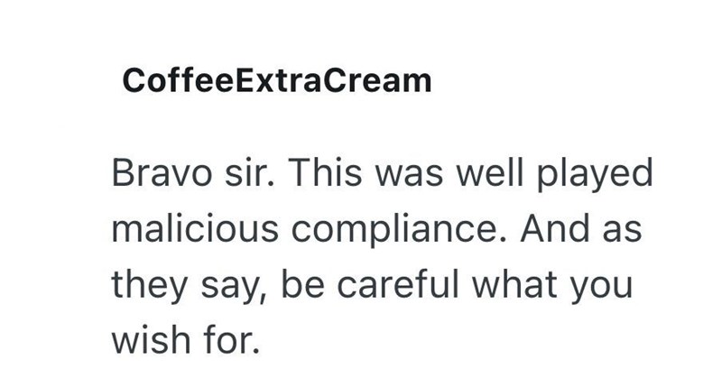 CoffeeExtraCream Bravo sir. This was well played malicious compliance. And as they say, be careful what you wish for.