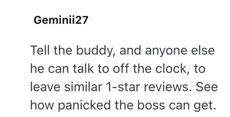 Geminii27 Tell the buddy, and anyone else he can talk to off the clock, to leave similar 1-star reviews. See how panicked the boss can get.