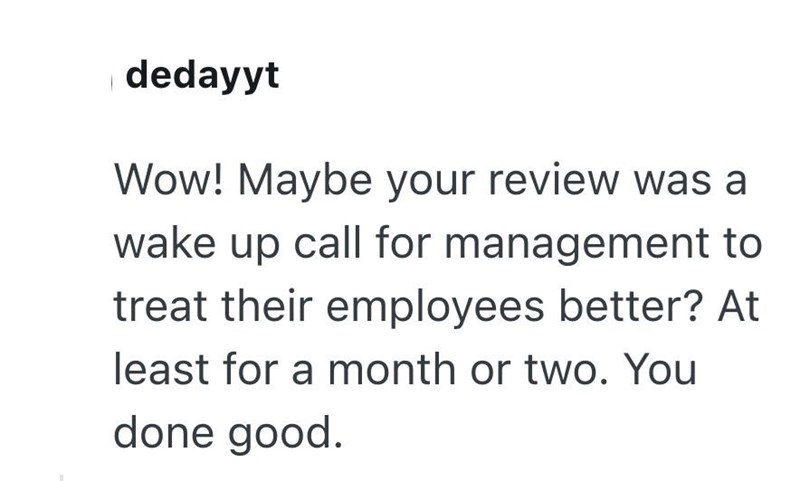 dedayyt Wow! Maybe your review was a wake up call for management to treat their employees better? At least for a month or two. You done good.