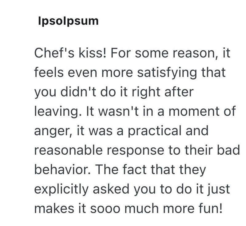 Ipsolpsum Chef's kiss! For some reason, it feels even more satisfying that you didn't do it right after leaving. It wasn't in a moment of anger, it was a practical and reasonable response to their bad behavior. The fact that they explicitly asked you to do it just makes it sooo much more fun!