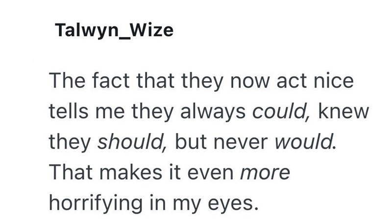 Talwyn_Wize The fact that they now act nice tells me they always could, knew they should, but never would. That makes it even more horrifying in my eyes.