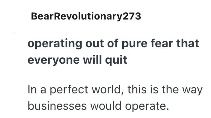 BearRevolutionary273 operating out of pure fear that everyone will quit In a perfect world, this is the way businesses would operate.