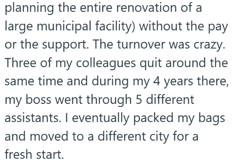 planning the entire renovation of a large municipal facility) without the pay or the support. The turnover was crazy. Three of my colleagues quit around the same time and during my 4 years there, my boss went through 5 different assistants. I eventually packed my bags and moved to a different city for a fresh start.