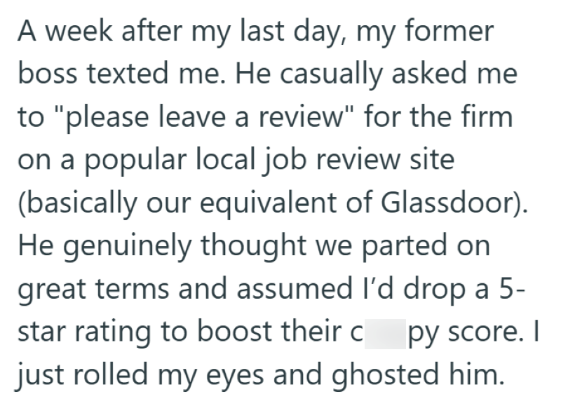 A week after my last day, my former boss texted me. He casually asked me to "please leave a review" for the firm. on a popular local job review site (basically our equivalent of Glassdoor). He genuinely thought we parted on great terms and assumed I'd drop a 5- star rating to boost their c py score. I just rolled my eyes and ghosted him.
