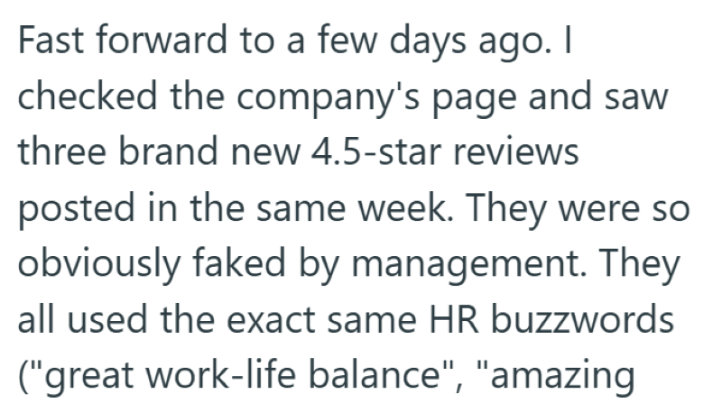 Fast forward to a few days ago. I checked the company's page and saw three brand new 4.5-star reviews posted in the same week. They were so obviously faked by management. They all used the exact same HR buzzwords ("great work-life balance", "amazing