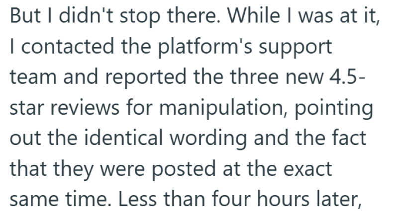 But I didn't stop there. While I was at it, I contacted the platform's support team and reported the three new 4.5- star reviews for manipulation, pointing out the identical wording and the fact that they were posted at the exact same time. Less than four hours later,