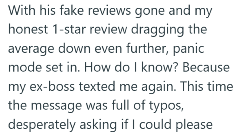 With his fake reviews gone and my honest 1-star review dragging the average down even further, panic mode set in. How do I know? Because my ex-boss texted me again. This time the message was full of typos, desperately asking if I could please