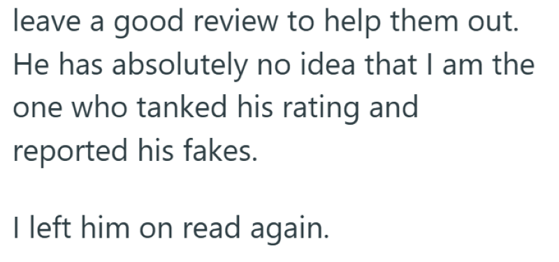 leave a good review to help them out. He has absolutely no idea that I am the one who tanked his rating and reported his fakes. I left him on read again.