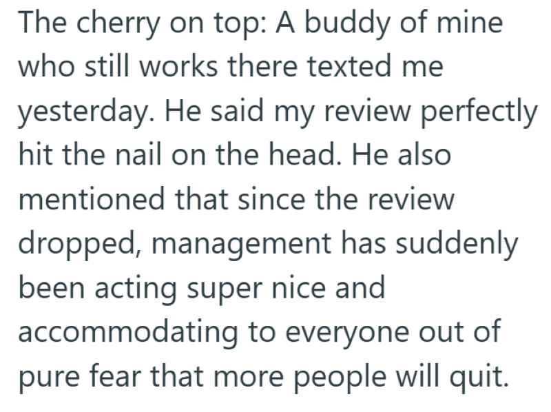 The cherry on top: A buddy of mine who still works there texted me yesterday. He said my review perfectly hit the nail on the head. He also mentioned that since the review dropped, management has suddenly been acting super nice and accommodating to everyone out of pure fear that more people will quit.