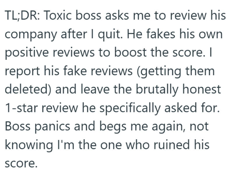 TL;DR: Toxic boss asks me to review his company after I quit. He fakes his own positive reviews to boost the score. I report his fake reviews (getting them deleted) and leave the brutally honest 1-star review he specifically asked for. Boss panics and begs me again, not knowing I'm the one who ruined his score.