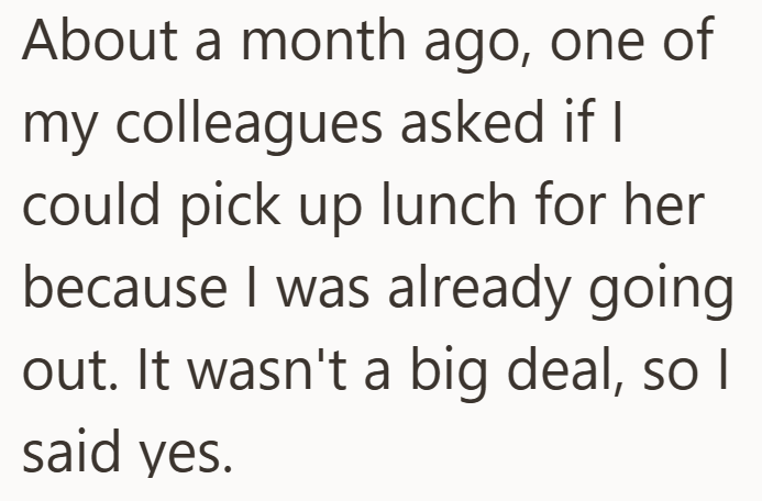 About a month ago, one of my colleagues asked if I could pick up lunch for her because I was already going out. It wasn't a big deal, so I said yes.