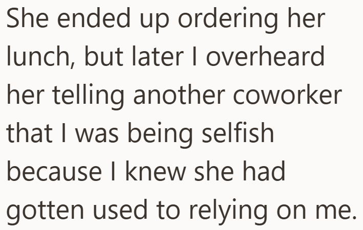 She ended up ordering her lunch, but later I overheard her telling another coworker that I was being selfish because I knew she had gotten used to relying on me.