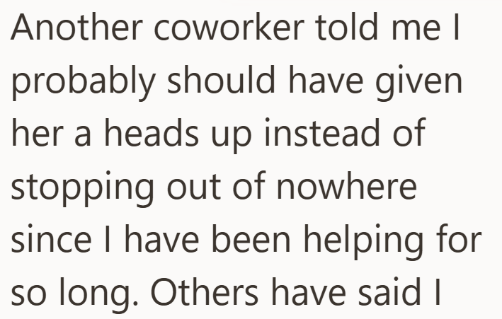 Another coworker told me I probably should have given her a heads up instead of stopping out of nowhere since I have been helping for so long. Others have said I