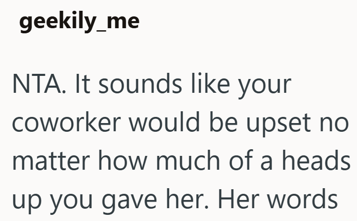 geekily_me NTA. It sounds like your coworker would be upset no matter how much of a heads up you gave her. Her words