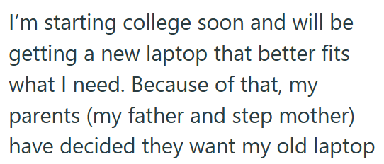 I'm starting college soon and will be getting a new laptop that better fits what I need. Because of that, my parents (my father and step mother) have decided they want my old laptop