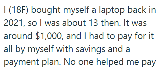 I (18F) bought myself a laptop back in 2021, so I was about 13 then. It was around $1,000, and I had to pay for it all by myself with savings and a payment plan. No one helped me pay