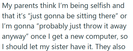 My parents think I'm being selfish and that it's "just gonna be sitting there" or I'm gonna "probably just throw it away anyway" once I get a new computer, so I should let my sister have it. They also