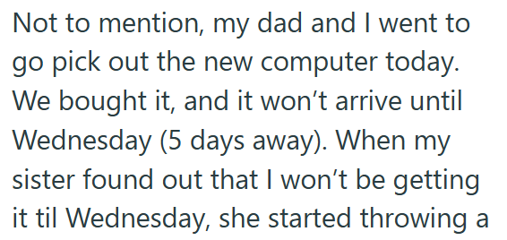 Not to mention, my dad and I went to go pick out the new computer today. We bought it, and it won't arrive until Wednesday (5 days away). When my sister found out that I won't be getting it til Wednesday, she started throwing a