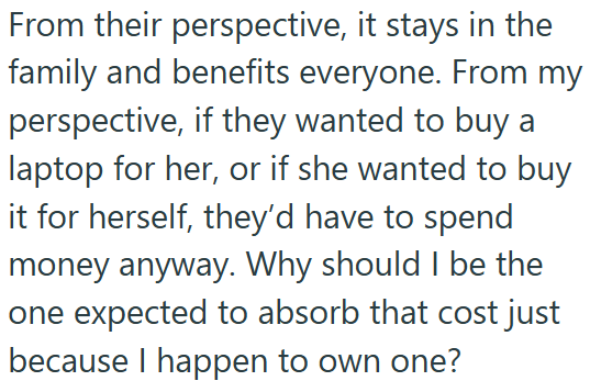 From their perspective, it stays in the family and benefits everyone. From my perspective, if they wanted to buy a laptop for her, or if she wanted to buy it for herself, they'd have to spend money anyway. Why should I be the one expected to absorb that cost just because I happen to own one?