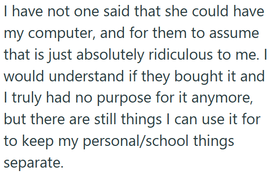 I have not one said that she could have my computer, and for them to assume that is just absolutely ridiculous to me. I would understand if they bought it and I truly had no purpose for it anymore, but there are still things I can use it for to keep my personal/school things separate.