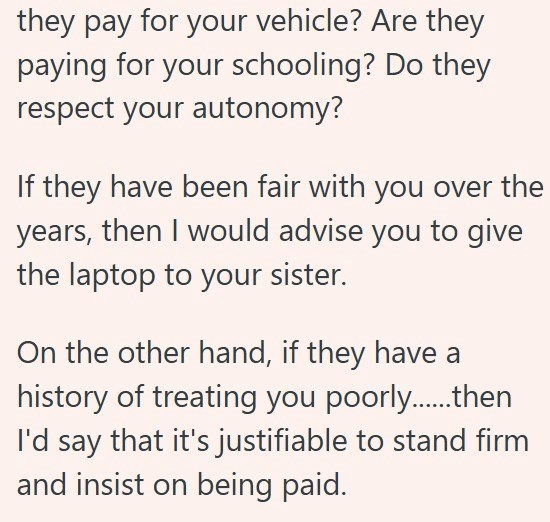 they pay for your vehicle? Are they paying for your schooling? Do they respect your autonomy? If they have been fair with you over the years, then I would advise you to give the laptop to your sister. On the other hand, if they have a history of treating you poorly......then I'd say that it's justifiable to stand firm and insist on being paid.