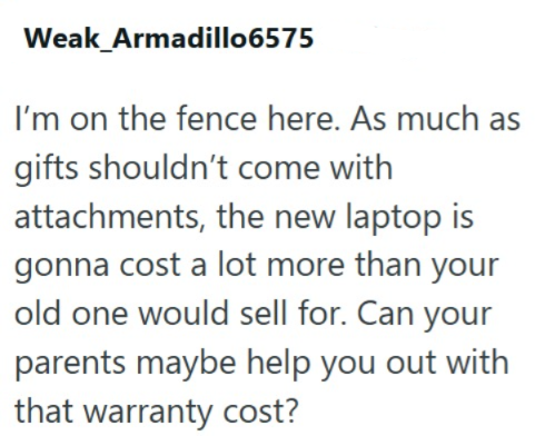 Weak Armadillo6575 I'm on the fence here. As much as gifts shouldn't come with attachments, the new laptop is gonna cost a lot more than your old one would sell for. Can your parents maybe help you out with that warranty cost?
