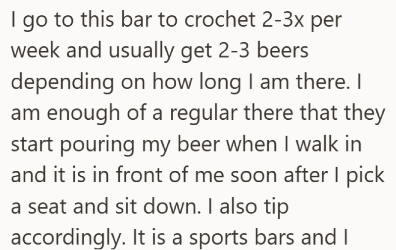 I go to this bar to crochet 2-3x per week and usually get 2-3 beers depending on how long I am there. I am enough of a regular there that they start pouring my beer when I walk in and it is in front of me soon after I pick a seat and sit down. I also tip accordingly. It is a sports bars and I