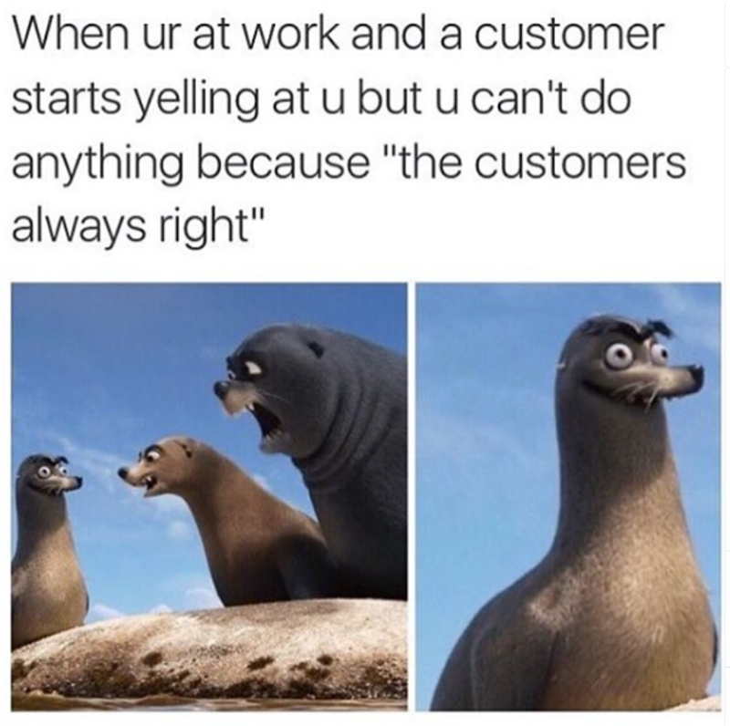 When ur at work and a customer starts yelling at u but u can't do anything because "the customers always right"