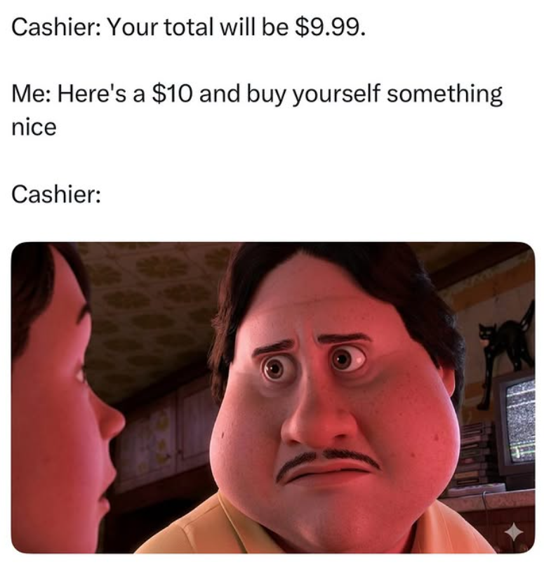 Cashier: Your total will be $9.99. Me: Here's a $10 and buy yourself something nice Cashier: