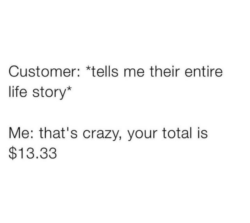 Customer: *tells me their entire life story* Me: that's crazy, your total is $13.33