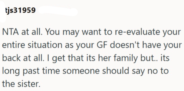 tjs31959 NTA at all. You may want to re-evaluate your entire situation as your GF doesn't have your back at all. I get that its her family but.. its long past time someone should say no to the sister.