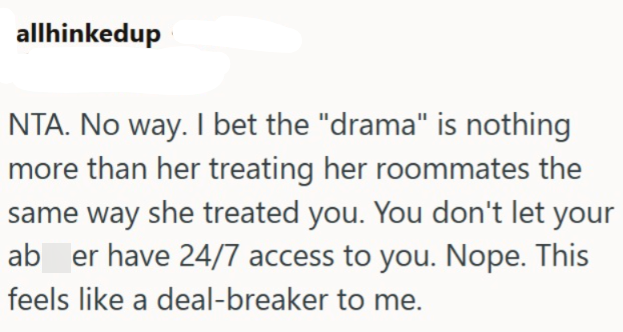 allhinkedup NTA. No way. I bet the "drama" is nothing more than her treating her roommates the same way she treated you. You don't let your ab er have 24/7 access to you. Nope. This feels like a deal-breaker to me.