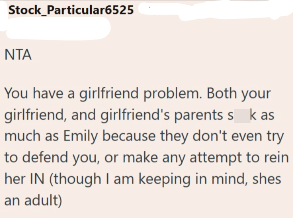 Stock_Particular6525 NTA You have a girlfriend problem. Both your girlfriend, and girlfriend's parents sk as much as Emily because they don't even try to defend you, or make any attempt to rein her IN (though I am keeping in mind, shes an adult)