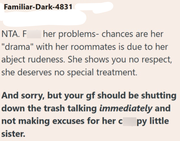 Familiar-Dark-4831 NTA. F her problems- chances are her "drama" with her roommates is due to her abject rudeness. She shows you no respect, she deserves no special treatment. And sorry, but your gf should be shutting down the trash talking immediately and not making excuses for her c sister. py little