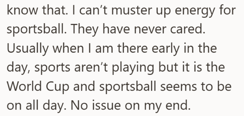 know that. I can't muster up energy for sportsball. They have never cared. Usually when I am there early in the day, sports aren't playing but it is the World Cup and sportsball seems to be on all day. No issue on my end.
