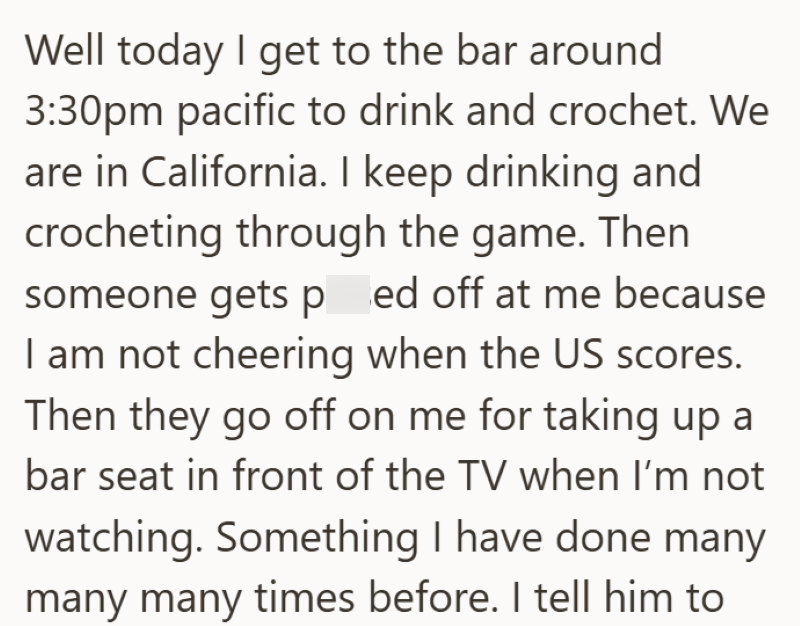 Well today I get to the bar around 3:30pm pacific to drink and crochet. We are in California. I keep drinking and crocheting through the game. Then someone gets ped off at me because I am not cheering when the US scores. Then they go off on me for taking up a bar seat in front of the TV when I'm not watching. Something I have done many many many times before. I tell him to