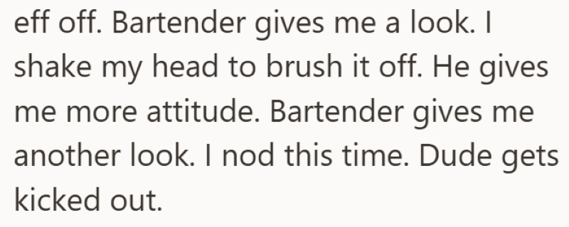 eff off. Bartender gives me a look. I shake my head to brush it off. He gives me more attitude. Bartender gives me another look. I nod this time. Dude gets kicked out.