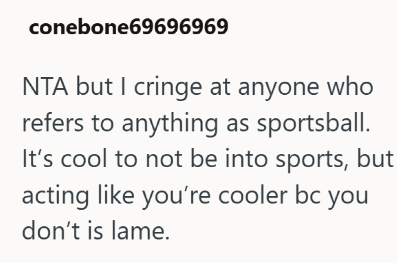 conebone69696969 NTA but I cringe at anyone who refers to anything as sportsball. It's cool to not be into sports, but acting like you're cooler bc you don't is lame.