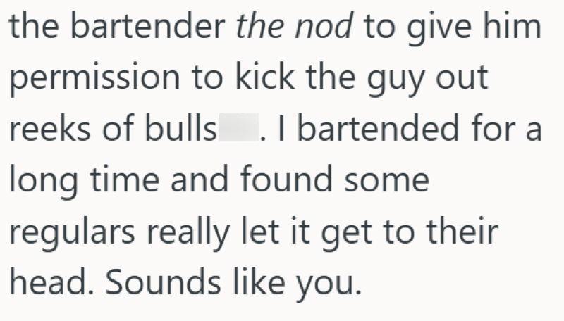 the bartender the nod to give him permission to kick the guy out reeks of bulls. I bartended for a long time and found some regulars really let it get to their head. Sounds like you.
