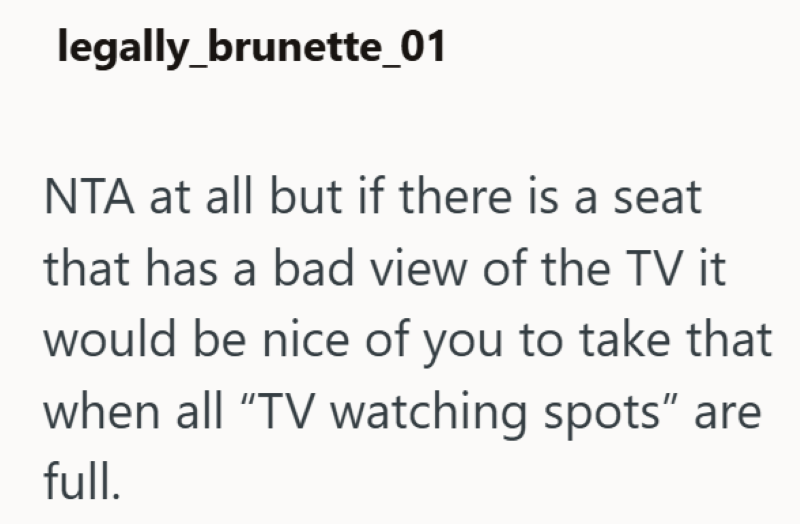 legally_brunette_01 NTA at all but if there is a seat that has a bad view of the TV it would be nice of you to take that when all "TV watching spots" are full.