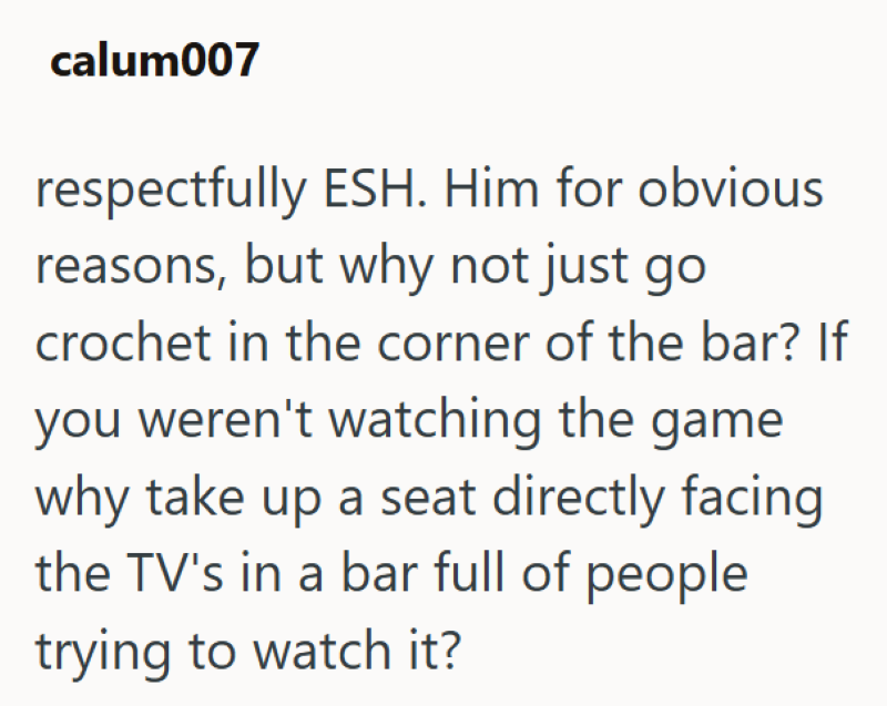 calum007 respectfully ESH. Him for obvious reasons, but why not just go crochet in the corner of the bar? If you weren't watching the game why take up a seat directly facing the TV's in a bar full of people trying to watch it?