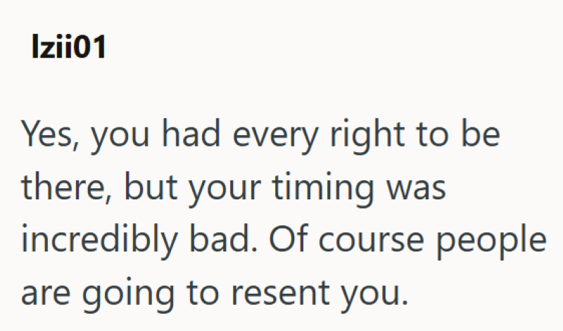 Izii01 Yes, you had every right to be there, but your timing was incredibly bad. Of course people are going to resent you.