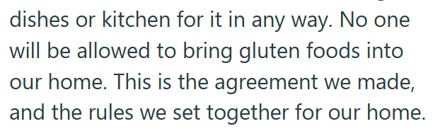dishes or kitchen for it in any way. No one will be allowed to bring gluten foods into our home. This is the agreement we made, and the rules we set together for our home.