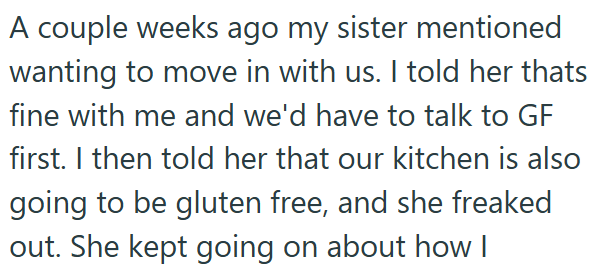 A couple weeks ago my sister mentioned wanting to move in with us. I told her thats fine with me and we'd have to talk to GF first. I then told her that our kitchen is also going to be gluten free, and she freaked out. She kept going on about how I
