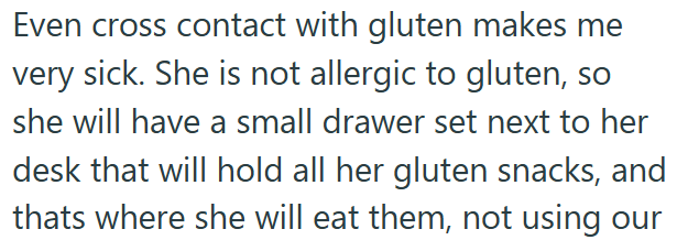 Even cross contact with gluten makes me very sick. She is not allergic to gluten, so she will have a small drawer set next to her desk that will hold all her gluten snacks, and thats where she will eat them, not using our