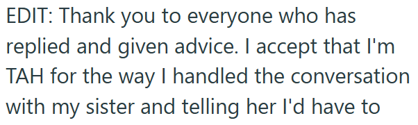 EDIT: Thank you to everyone who has replied and given advice. I accept that I'm TAH for the way I handled the conversation with my sister and telling her I'd have to