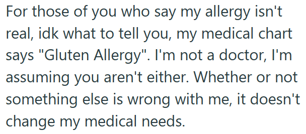 For those of you who say my allergy isn't real, idk what to tell you, my medical chart says "Gluten Allergy". I'm not a doctor, I'm assuming you aren't either. Whether or not something else is wrong with me, it doesn't change my medical needs.